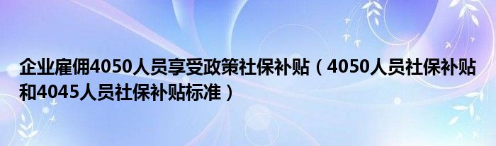 企业雇佣4050人员享受政策社保补贴（4050人员社保补贴和4045人员社保补贴标准）