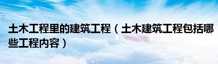 土木工程里的建筑工程（土木建筑工程包括哪些工程内容）