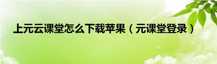 上元云课堂怎么下载苹果（元课堂登录）