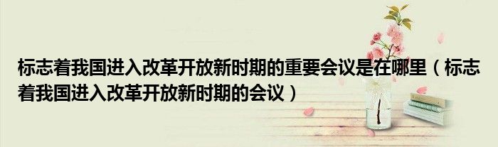 标志着我国进入改革开放新时期的重要会议是在哪里（标志着我国进入改革开放新时期的会议）