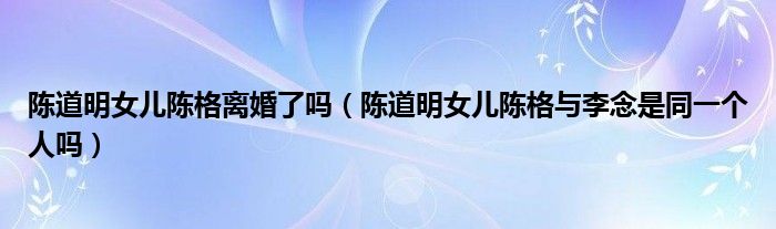 陈道明女儿陈格离婚了吗（陈道明女儿陈格与李念是同一个人吗）