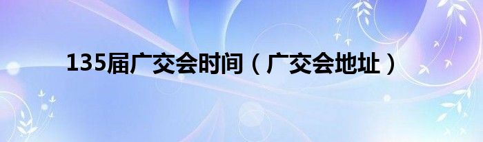 135届广交会时间（广交会地址）