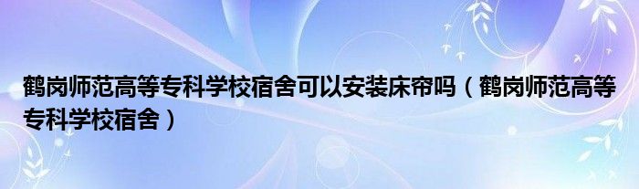 鹤岗师范高等专科学校宿舍可以安装床帘吗（鹤岗师范高等专科学校宿舍）