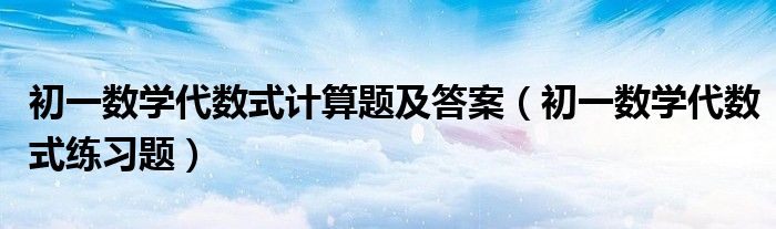 初一数学代数式计算题及答案（初一数学代数式练习题）