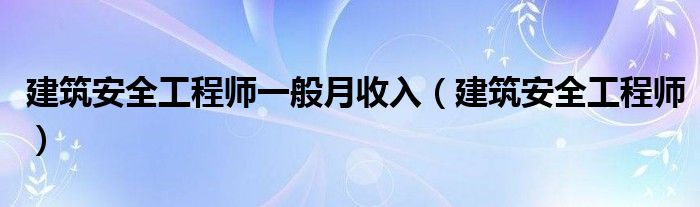 建筑安全工程师一般月收入（建筑安全工程师）