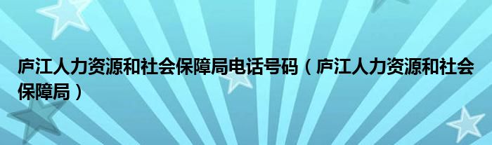 庐江人力资源和社会保障局电话号码（庐江人力资源和社会保障局）