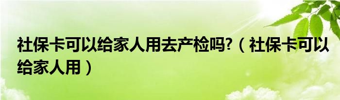 社保卡可以给家人用去产检吗?（社保卡可以给家人用）