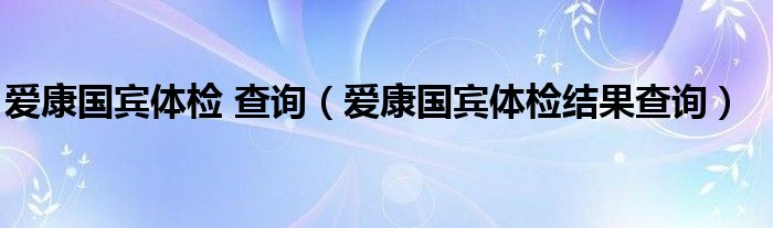 爱康国宾体检 查询（爱康国宾体检结果查询）