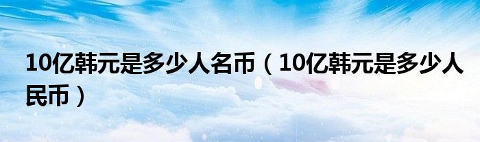 10亿韩元是多少人名币（10亿韩元是多少人民币）