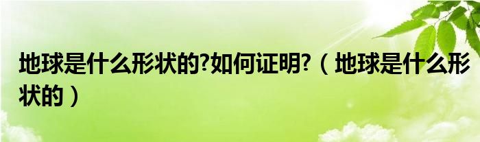 地球是什么形状的?如何证明?（地球是什么形状的）