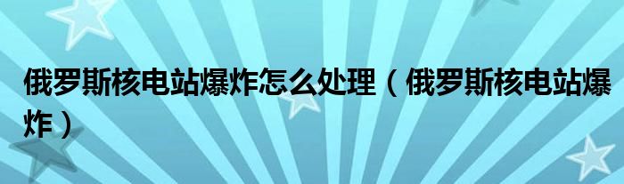 俄罗斯核电站爆炸怎么处理（俄罗斯核电站爆炸）