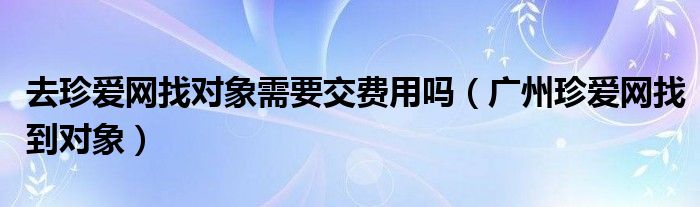 去珍爱网找对象需要交费用吗（广州珍爱网找到对象）