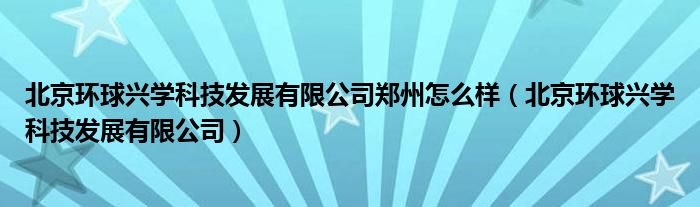 北京环球兴学科技发展有限公司郑州怎么样（北京环球兴学科技发展有限公司）