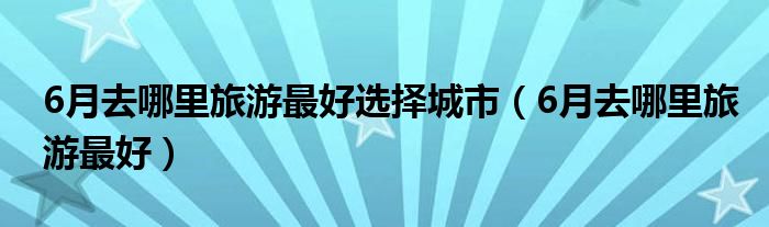 6月去哪里旅游最好选择城市（6月去哪里旅游最好）