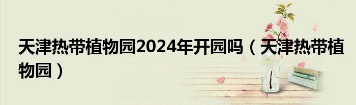 天津热带植物园2024年开园吗（天津热带植物园）