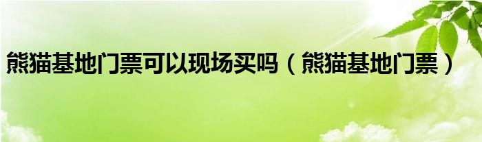 熊猫基地门票可以现场买吗（熊猫基地门票）