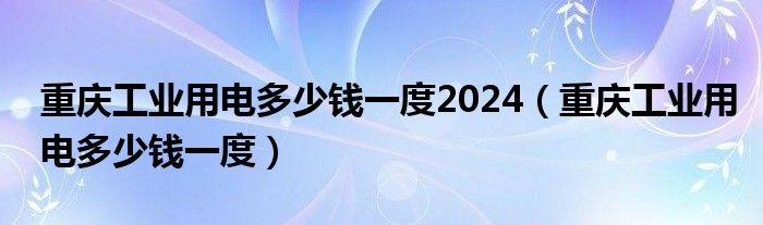 重庆工业用电多少钱一度2024（重庆工业用电多少钱一度）