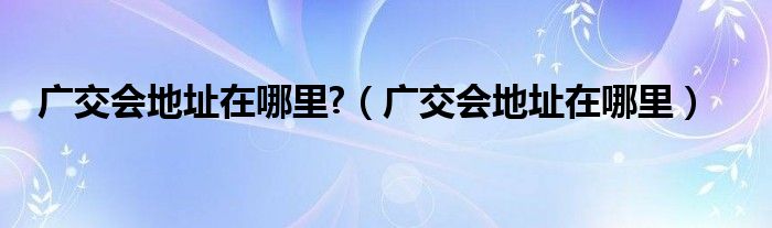 广交会地址在哪里?（广交会地址在哪里）