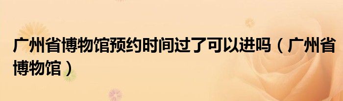 广州省博物馆预约时间过了可以进吗（广州省博物馆）