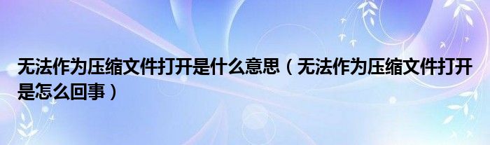 无法作为压缩文件打开是什么意思（无法作为压缩文件打开是怎么回事）