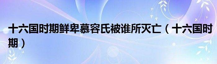 十六国时期鲜卑慕容氏被谁所灭亡（十六国时期）