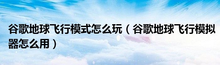 谷歌地球飞行模式怎么玩（谷歌地球飞行模拟器怎么用）