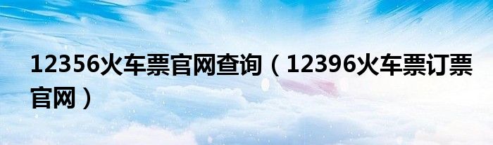 12356火车票官网查询（12396火车票订票官网）