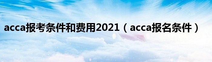 acca报考条件和费用2021（acca报名条件）