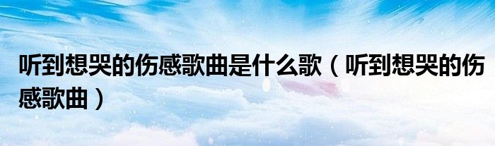 听到想哭的伤感歌曲是什么歌（听到想哭的伤感歌曲）