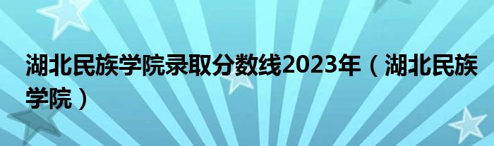 湖北民族学院录取分数线2023年（湖北民族学院）