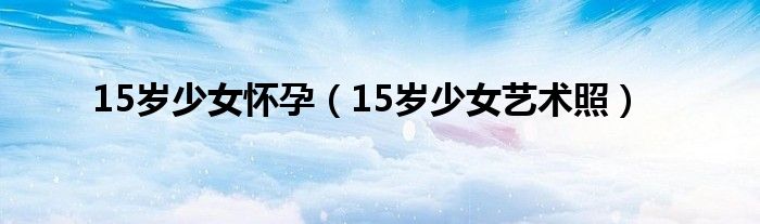 15岁少女怀孕（15岁少女艺术照）