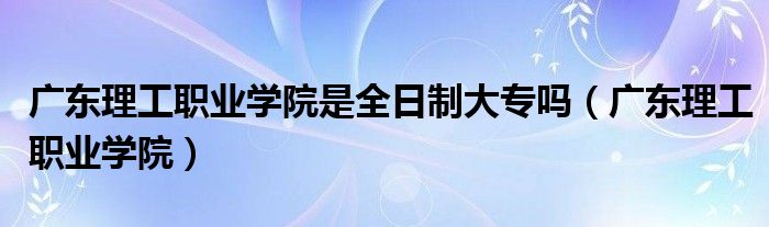 广东理工职业学院是全日制大专吗（广东理工职业学院）