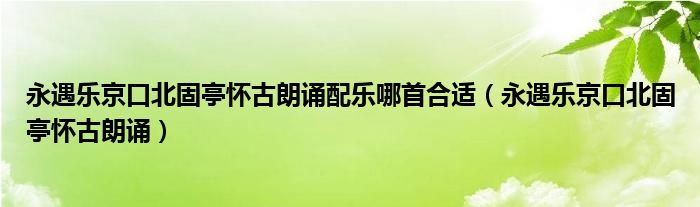 永遇乐京口北固亭怀古朗诵配乐哪首合适（永遇乐京口北固亭怀古朗诵）