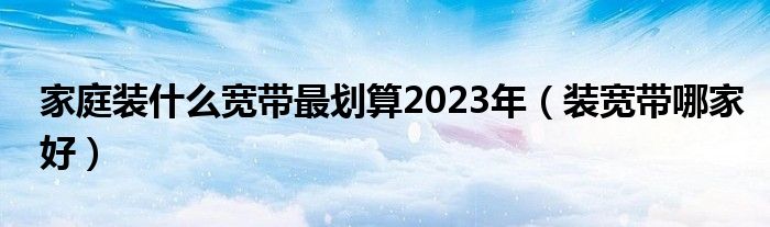 家庭装什么宽带最划算2023年（装宽带哪家好）