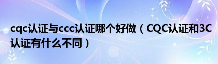 cqc认证与ccc认证哪个好做（CQC认证和3C认证有什么不同）