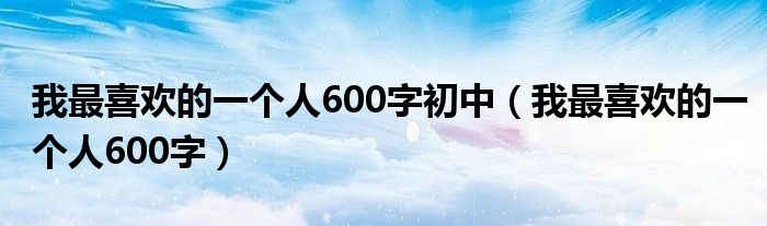 我最喜欢的一个人600字初中（我最喜欢的一个人600字）