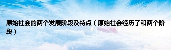 原始社会的两个发展阶段及特点（原始社会经历了和两个阶段）