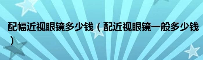 配幅近视眼镜多少钱（配近视眼镜一般多少钱）