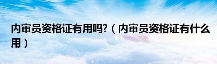 内审员资格证有用吗?（内审员资格证有什么用）