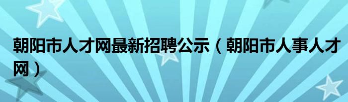 朝阳市人才网最新招聘公示（朝阳市人事人才网）