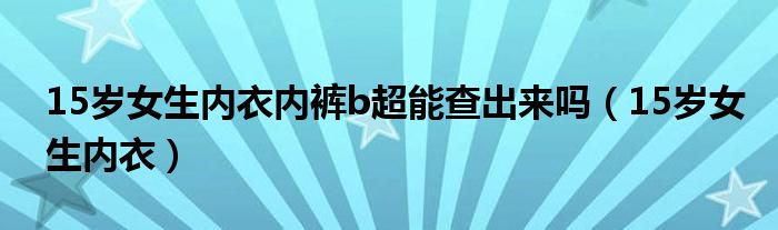 15岁女生内衣内裤b超能查出来吗（15岁女生内衣）