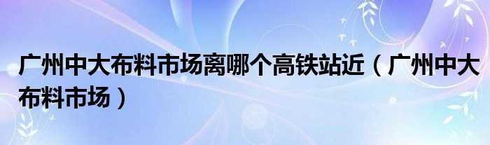 广州中大布料市场离哪个高铁站近（广州中大布料市场）