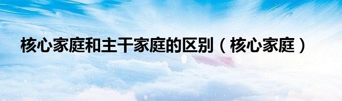 核心家庭和主干家庭的区别（核心家庭）