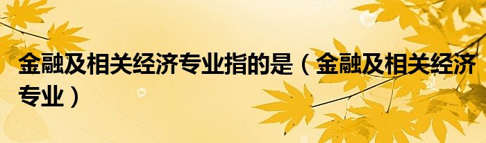 金融及相关经济专业指的是（金融及相关经济专业）