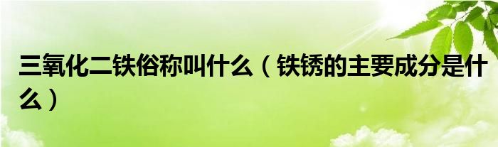 三氧化二铁俗称叫什么（铁锈的主要成分是什么）