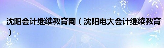 沈阳会计继续教育网（沈阳电大会计继续教育）