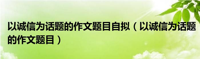 以诚信为话题的作文题目自拟（以诚信为话题的作文题目）