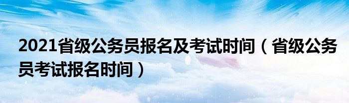 2021省级公务员报名及考试时间（省级公务员考试报名时间）