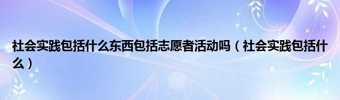 社会实践包括什么东西包括志愿者活动吗（社会实践包括什么）