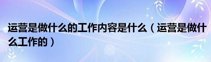 运营是做什么的工作内容是什么（运营是做什么工作的）